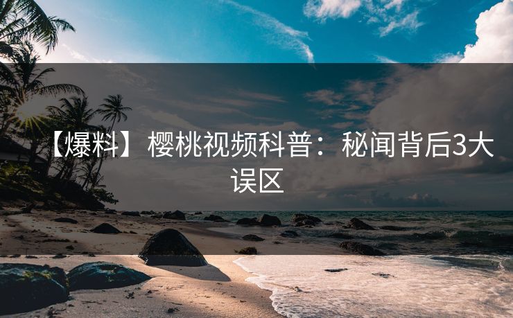 【爆料】樱桃视频科普：秘闻背后3大误区