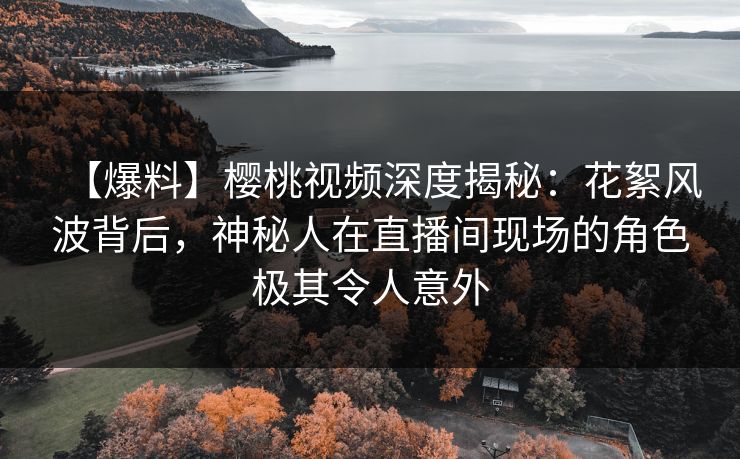 【爆料】樱桃视频深度揭秘：花絮风波背后，神秘人在直播间现场的角色极其令人意外