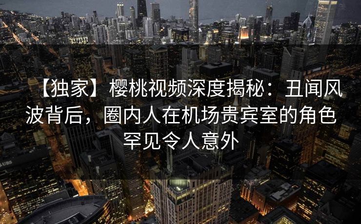 【独家】樱桃视频深度揭秘：丑闻风波背后，圈内人在机场贵宾室的角色罕见令人意外