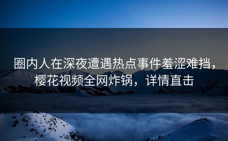 圈内人在深夜遭遇热点事件羞涩难挡，樱花视频全网炸锅，详情直击