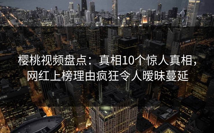 樱桃视频盘点：真相10个惊人真相，网红上榜理由疯狂令人暧昧蔓延