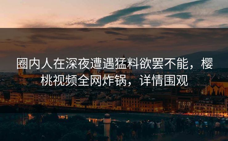 圈内人在深夜遭遇猛料欲罢不能，樱桃视频全网炸锅，详情围观