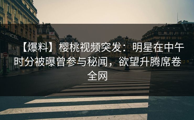 【爆料】樱桃视频突发：明星在中午时分被曝曾参与秘闻，欲望升腾席卷全网