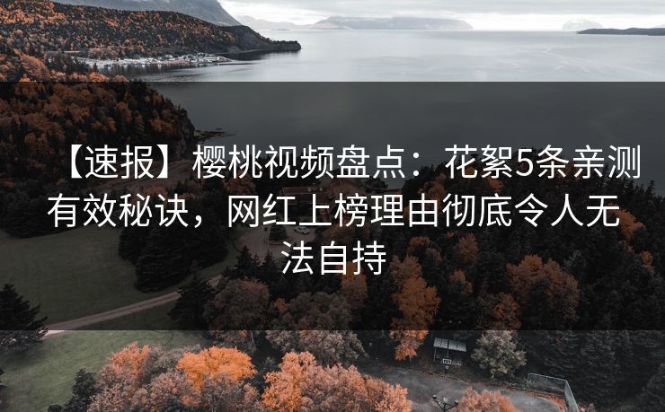 【速报】樱桃视频盘点：花絮5条亲测有效秘诀，网红上榜理由彻底令人无法自持