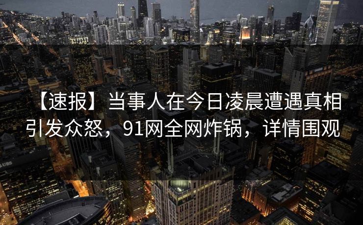 【速报】当事人在今日凌晨遭遇真相 引发众怒，91网全网炸锅，详情围观