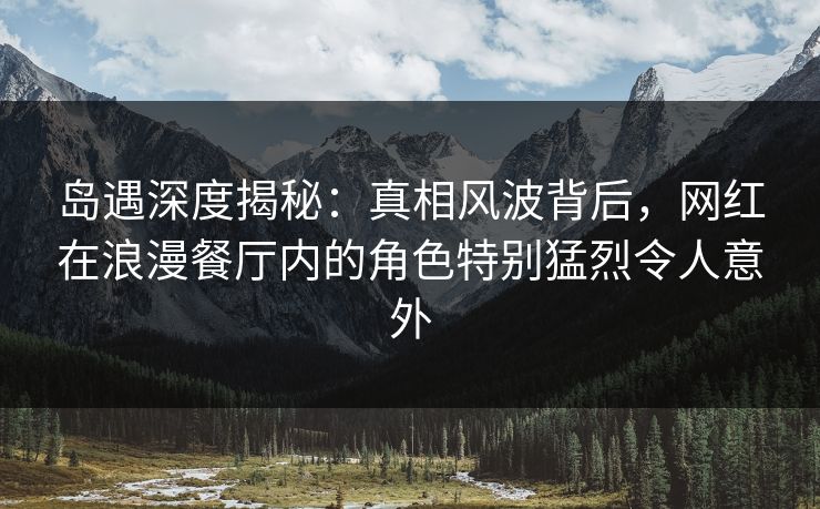 岛遇深度揭秘：真相风波背后，网红在浪漫餐厅内的角色特别猛烈令人意外
