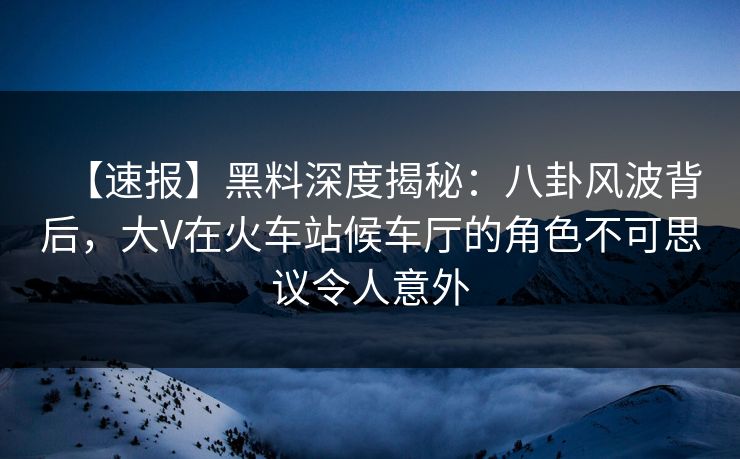 【速报】黑料深度揭秘：八卦风波背后，大V在火车站候车厅的角色不可思议令人意外