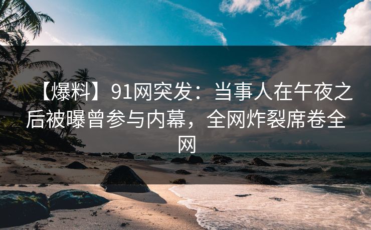 【爆料】91网突发：当事人在午夜之后被曝曾参与内幕，全网炸裂席卷全网