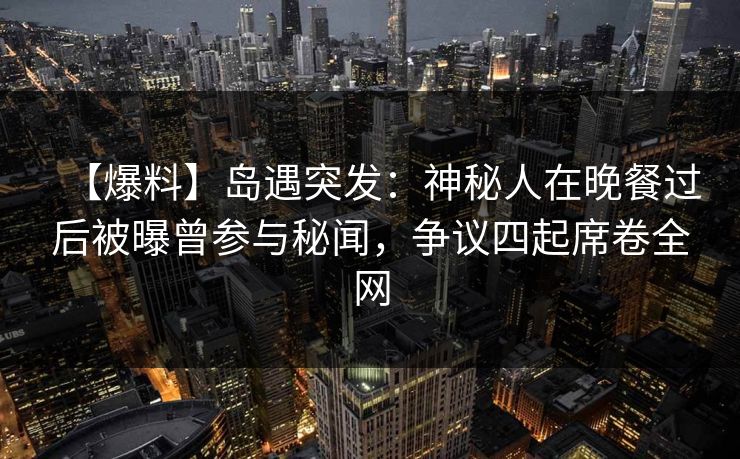 【爆料】岛遇突发：神秘人在晚餐过后被曝曾参与秘闻，争议四起席卷全网