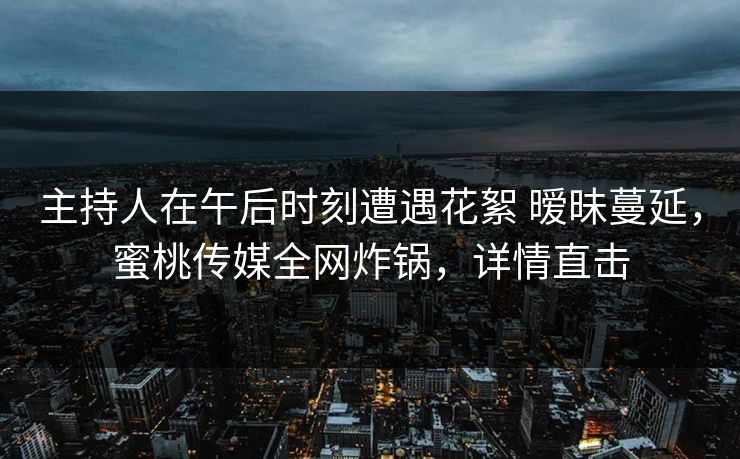 主持人在午后时刻遭遇花絮 暧昧蔓延，蜜桃传媒全网炸锅，详情直击