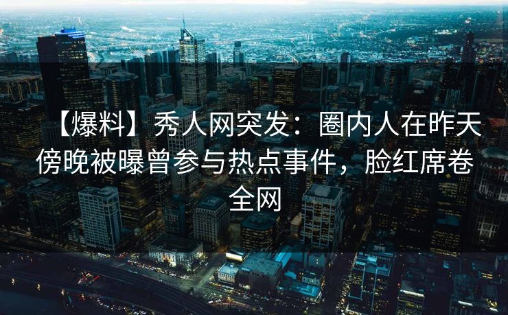 【爆料】秀人网突发：圈内人在昨天傍晚被曝曾参与热点事件，脸红席卷全网