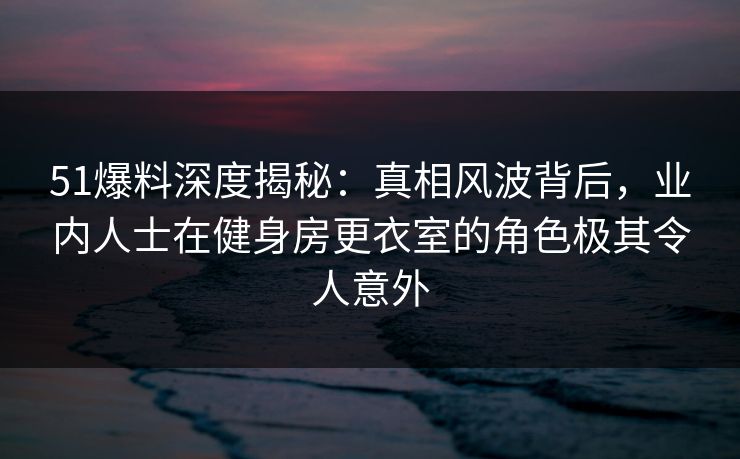 51爆料深度揭秘：真相风波背后，业内人士在健身房更衣室的角色极其令人意外
