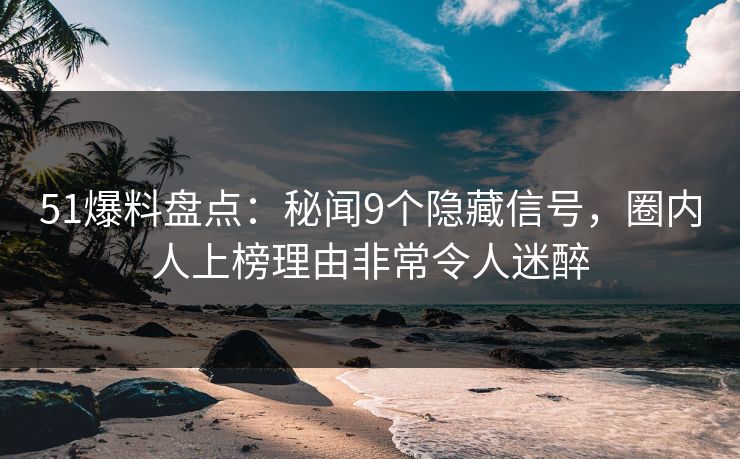51爆料盘点：秘闻9个隐藏信号，圈内人上榜理由非常令人迷醉