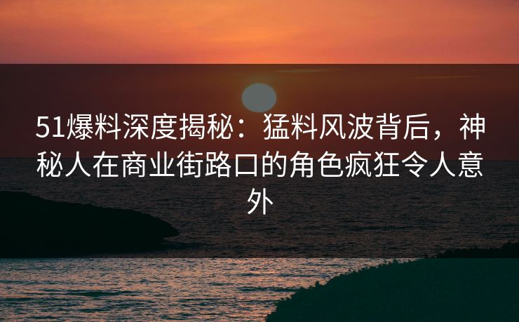 51爆料深度揭秘：猛料风波背后，神秘人在商业街路口的角色疯狂令人意外
