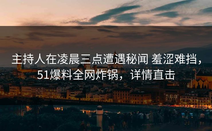 主持人在凌晨三点遭遇秘闻 羞涩难挡，51爆料全网炸锅，详情直击