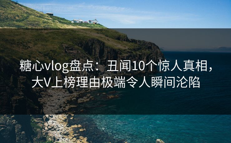 糖心vlog盘点：丑闻10个惊人真相，大V上榜理由极端令人瞬间沦陷