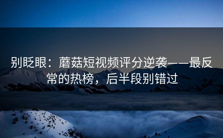 别眨眼：蘑菇短视频评分逆袭——最反常的热榜，后半段别错过