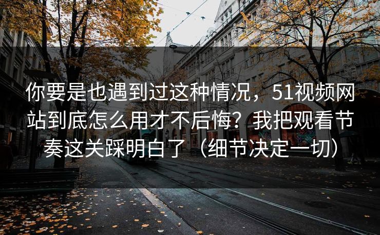 你要是也遇到过这种情况，51视频网站到底怎么用才不后悔？我把观看节奏这关踩明白了（细节决定一切）