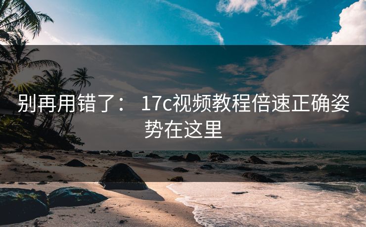 别再用错了： 17c视频教程倍速正确姿势在这里