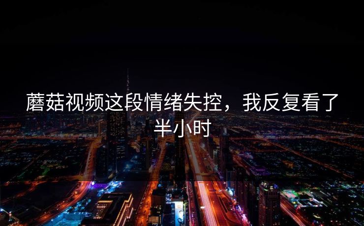 蘑菇视频这段情绪失控，我反复看了半小时