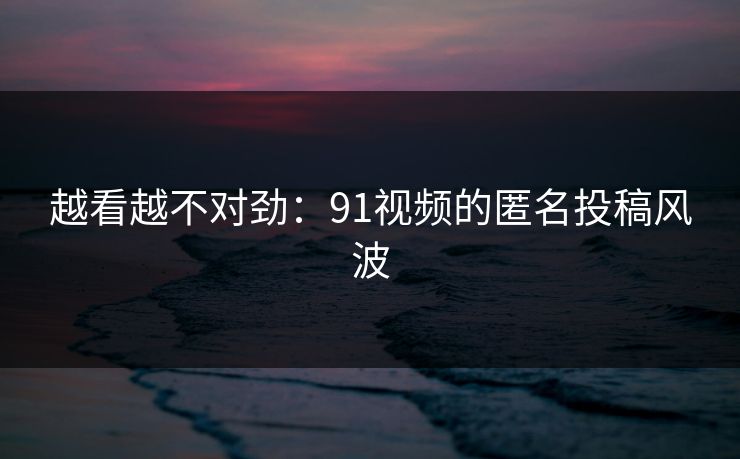 越看越不对劲：91视频的匿名投稿风波